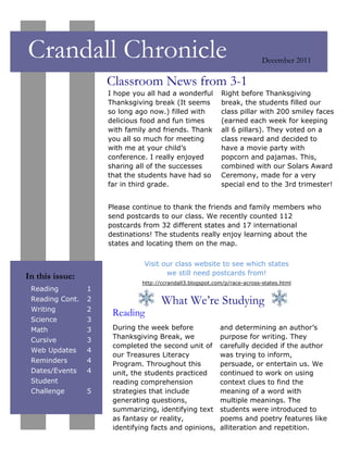 Crandall Chronicle                                                         December 2011

                     Classroom News from 3-1
                     I hope you all had a wonderful        Right before Thanksgiving
                     Thanksgiving break (It seems          break, the students filled our
                     so long ago now.) filled with         class pillar with 200 smiley faces
                     delicious food and fun times          (earned each week for keeping
                     with family and friends. Thank        all 6 pillars). They voted on a
                     you all so much for meeting           class reward and decided to
                     with me at your child’s               have a movie party with
                     conference. I really enjoyed          popcorn and pajamas. This,
                     sharing all of the successes          combined with our Solars Award
                     that the students have had so         Ceremony, made for a very
                     far in third grade.                   special end to the 3rd trimester!


                     Please continue to thank the friends and family members who
                     send postcards to our class. We recently counted 112
                     postcards from 32 different states and 17 international
                     destinations! The students really enjoy learning about the
                     states and locating them on the map.

                               Visit our class website to see which states
                                      we still need postcards from!
In this issue:
                              http://ccrandall3.blogspot.com/p/race-across-states.html
 Reading         1
 Reading Cont.   2                   What We’re Studying
 Writing         2
                      Reading
 Science         3
 Math            3    During the week before               and determining an author’s
 Cursive         3    Thanksgiving Break, we               purpose for writing. They
                      completed the second unit of         carefully decided if the author
 Web Updates     4
                      our Treasures Literacy               was trying to inform,
 Reminders       4
                      Program. Throughout this             persuade, or entertain us. We
 Dates/Events    4    unit, the students practiced         continued to work on using
 Student              reading comprehension                context clues to find the
 Challenge       5    strategies that include              meaning of a word with
                      generating questions,                multiple meanings. The
                      summarizing, identifying text        students were introduced to
                      as fantasy or reality,               poems and poetry features like
                      identifying facts and opinions,      alliteration and repetition.
 