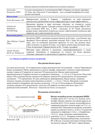 Управление маркетинга департамента стратегического развития и маркетинга

Александр             Сегодня задолженность по возмещению НДС в Украине составляет примерно
Клименко, ГНАУ        5,5 млрд. грн. Еще около 13 миллиардов – долг, который оспаривается в судах
                      разных инстанций.
Инвестиции
Елена Волошина, IFC    Приоритетные сектора в Украине – агробизнес по всей вертикали
                       производства, финансовый сектор, инфраструктура и энергоэффективность.
                       Кризисные явления в мире негативно сказались на стоимости сделок
Станислав              украинского M&A рынка. Средняя стоимость бизнесов на рынке M&A в 2011
Картавых,              году составляла $280 млн., в 2012 - снизилась до 83. Также увеличился
Ernst&Young            разрыв между заявленной стоимостью сделок и фактической стоимостью при
                       закрытии, как и само количество сделок.
Валютный рынок
                     До кризиса 2009 г. население покупало валюты на $2 млрд. в год больше, чем
Эрик Найман, Capital продавало. После кризиса население покупает $10-11 млрд. Из них около $3
Times                млрд. идет на погашение валютных кредитов. То есть, мы должны иметь
                     спрос на валюту на уровне $5 млрд., но по факту имеем вдвое больший спрос.
                     Стало ли население Украины богаче на $5—6 млрд. долларов?
Андерс Ослунд,       Фиксация курса работает в маленьких, диверсифицированных и очень
Ин-т им. Петерсона открытых экономиках, и совершенно не годится для более крупных
                     экономик, зависящих от циклического сырьевого экспорта.

   1.2. Оценка потребительских настроений

                                       Настроения бизнес-среды

Согласно результатам 18-го квартального опроса руководителей 118 компаний—членов "Европейской
бизнес ассоциации" (EBA), проведенного в начале декабря, изменений к лучшему в инвестиционном
климате страны в IV квартале не заметили 76% респондентов. Индекс инвестиционной
привлекательности Украины снизился до очередного минимума — с 2,14 до 2,12 балла (по 5-балльной
шкале). Об ухудшении бизнес-климата в IV квартале заявили 65% респондентов, об однозначном
улучшении —1% опрошенных. Из трех субиндексов, формирующих общую оценку, снижение
показало текущее состояние инвестиционного климата — с 1,8 до 1,7 балла. Ожидания улучшения
инвестклимата в ближайшие три месяца улучшились с 2,2 до 2,3 балла выросли. Изменений к
лучшему ожидают 42% респондентов, тогда как в ІІІ квартале оптимистами были лишь 31%
руководителей компаний. Источник: «Европейская бизнес ассоциация».

                                      Настроения домохозяйств

                                                        Индекс потребительских настроений (ИПН)
                                                        в ноябре достиг 83.7, что на 1.2 п. больше, чем в
                                                        октябре. Оценка текущего состояния выросла до
                                                        значения 84,4 (+3,8 п), индекс целесообразности
                                                        совершения крупных покупок вырос на 7,2 п. до
                                                        значения 84,6, Ожидания по развитию экономики
                                                        страны ухудшились на 0,5 п. до 83,2. Ухудшились
                                                        ожидания по инфляции (+3,4 п.), и безработице
                                                        (+8,5 п.), вновь усилились девальвационные
                                                        опасения (+3,2 п.). Лидерами оптимизма стали
                                                        Западный и Центральный регионы, пессимизма –
Источник: GfK
                                                        Юг и Восток. Сельское население оптимистичнее,
                                                        чем жители городов 500 тысяч+ (кроме Киева).

                                                                                                       4
 