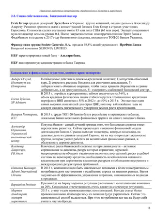 Управление маркетинга департамента стратегического развития и маркетинга

2.2. Смена собственников, банковский надзор

Erste Group продала дочерний Эрсте банк в Украине группе компаний, подконтрольных Александру
Адаричу. Решение принято в связи с концентрацией бизнеса Erste Group в странах-участницах
Евросоюза. Стоимость сделки составляет около 83 млн долл США (63 млн евро). Эксперты оценивают
мультипликатор цены на уровне 0,4. После закрытия сделки планируется слияние Эрсте банка с
Фидобанком и создание к 2017 году банковского холдинга, входящего в ТОП-20 банков Украины.

Французская группа Societe Generale, S.A. продала 98,8% акций украинского ПроФин Банка
Кипрской компании XERONIA LIMITED.

НБУ зарегистрировал новый банк – Альпари банк.

НБУ ввел временную администрацию в банке Таврика.


Банковские и финансовые стратегии, комментарии экспертов:

Андерс Ослунд,          Необходимые действия в денежно-кредитной политике: 1) отпустить обменный
Институт им.            курс, 2) сократить расходы бюджета для смягчения девальвации, 3)
Петерсона               либерализовать обменные операции, чтобы люди хранили сбережения в гривне
                        добровольно, а не принудительно, 4) оздоровить слабеющий банковский сектор.
                        В 2013 г. портфель корпоративных займов увеличится на 5-6%, а
                        объем кредитов физическим лицам стабилизируется. Соотношение кредитного
Елена Зуйкова,
                        портфеля к ВВП снизится с 55% в 2012 г. до 50% в 2013 г. Это все еще один
SP Advisors
                        самых высоких показателей для стран ЦВЕ, поэтому в ближайшие годы не
                        следует ожидать значительного ускорения темпов роста кредитования.

Валерия Гонтарева, В 2015 г. среди ТОП-20 банков будут российские и украинские госбанки,
ICU                локальные банки нескольких финансовых групп и ни одного западного банка.

                        Покупка банков - самый лучший признак того, что банковская система имеет
Александр
                        перспективы развития. Сейчас происходит изменение финансовой модели
Охрименко,
                        деятельности банков. С рынка выходят инвесторы, которые полагались на
Украинский
                        дешевые деньги с рынков западной Европы, на их место приходят украинские
аналитический
                        группы, которые умеют работать на волатильных финансовых рынках, и
центр
                        обслуживать дорогие депозиты.
Владимир                Ключевые риски банковской системы: потери ликвидности – активное
Лавренчук,              соревнование за депозиты, ресурс которых ограничен; курсовой–
РБ Аваль                макропрогнозы не обещают увеличения валютных поступлений; риски судебной
                        системы по невозврату кредитов; необходимость возобновления активного
                        кредитования при дороговизне кредитных ресурсов и соблюдения внутренних и
                        международных регуляторных требований.
Наталия Полищук,        В 2013 г. компаниям надо быть максимально готовыми к более консервативным
Advent International    потребительским настроениям и ослаблению спроса на внешних рынках. Время
Ukraine                 задуматься об эффективности, управлении затратами, инновационных подходах
                        к продажам.
Reputation Institute    При выходе на биржу хорошая репутация увеличивает капитализацию компании
                        на 20%. Социальная ответственность очень влияет на системную репутацию.
Мартин                  2013 г. станет годом провокационных коммуникаций. Бренды станут более
Линдстром,              провокационными, благодаря чему их позиции будут укрепляться. Сейчас это
эксперт                 единственный способ выделиться. При этом потребители все так же будут себя
маркетинга              считать частью бренда.

                                                                                                  8
 