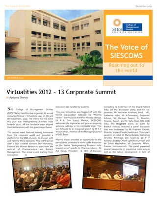 The Voice of SIESCOMS                                                                                                                      December 2012




                                                                                                           The Voice of
                                                                                                            SIESCOMS
                                                                                                               Reaching out to
                                                                                                                  the world
 DECEMBER 2012




 Virtualities 2012 – 13 Corporate Summit
 By Apoorva Shenoy



                                                      execution was handled by students.                  Consulting & Chairman of the Board-Fulford
  SIES     College   of   Management       Studies
                                                      This year Virtualities was flagged off with the
                                                                                                          India led the discussion along with his co-
  (SIESCOMS), Navi Mumbai organized its annual                                                            panelists. Mr Hariharan Krishnan, Retd. MD,
  corporate festival – Virtualities-2012 on 7th and   formal inauguration followed by “Pharma             Galderma India, Mr N.Srinivasan, Corporate
  8th December, 2012. The theme for the event         Vision”- the exclusive event for Pharma vertical.   Advisor, Mr Narayan Swami, Sr. Director,
  this year was ‘Reengineering Business India         Dr A K .Sen Gupta, Mentor, SIESCOMS                 Finance, Sanofi and Dr Safia Rizvi, MD, UCB
  towards 2020’. All the functional areas aligned     welcomed the dignitaries and gave an inspiring      India. The Biogerant event, an event for
  their deliberations with the given mega-theme.      welcome address in his inimitable style. This       Biotech vertical, featured a panel discussion
                                                      was followed by an inaugural speech by Mr S V       that was moderated by Mr Prashant Pathak,
  This annual event featured leading luminaries       Viswanathan, member of the Managing Council         Director, Impact People Healthcare. The expert
  from the corporate world and provided a             of SIES Trust.                                      panelists included Mr Manoj Darade, Marketing
  platform for the MBA students to interact with                                                          Director, Frontiago Life Sciences, Dr P V
  and listen to these stalwarts. This event spread    Pharma Vision provided an opportunity to the        Kanitkar, Director, Plant Operations, Pfizer, and
  over 2 days covered domains like Marketing,         participants to witness a round table discussion    Mr Suhas Wadwalkar, VP Corporate Affairs,
  Finance and Human Resources apart from the          on the theme “Reengineering Business India          Premier Nutraceuticals. The panel presented
  verticals of Pharmaceutical and Biotech             towards 2020” specific to Pharma industry. Dr       several viewpoints on preventive medicines as
  Management. The entire event starting from          Ajit Dangi, President & CEO of Danssen              well as the robust development in field of
  conception         to
 