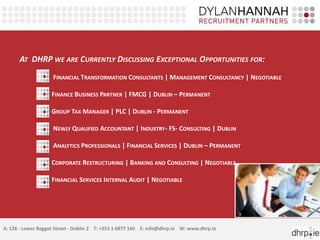 AT DHRP WE ARE CURRENTLY DISCUSSING EXCEPTIONAL OPPORTUNITIES FOR:
                    FINANCIAL TRANSFORMATION CONSULTANTS | MANAGEMENT CONSULTANCY | NEGOTIABLE

                    FINANCE BUSINESS PARTNER | FMCG | DUBLIN – PERMANENT

                    GROUP TAX MANAGER | PLC | DUBLIN - PERMANENT

                    NEWLY QUALIFIED ACCOUNTANT | INDUSTRY- FS- CONSULTING | DUBLIN

                    ANALYTICS PROFESSIONALS | FINANCIAL SERVICES | DUBLIN – PERMANENT

                    CORPORATE RESTRUCTURING | BANKING AND CONSULTING | NEGOTIABLE

                    FINANCIAL SERVICES INTERNAL AUDIT | NEGOTIABLE




A: 126 - Lower Baggot Street - Dublin 2 T: +353 1 6877 160 E: info@dhrp.ie W: www.dhrp.ie
 
