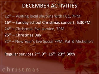 DECEMBER ACTIVITIES
12th – Visiting local shut-ins with FCC, 7PM
16th – Sunday school Christmas concert, 6:30PM
24th – Christmas Eve service, 7PM
25th – Christmas Day
31st – New Year’s Eve Social 7PM, Pat & Michelle’s

Regular services 2nd, 9th, 16th, 23rd, 30th
 