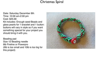 Christmas Spiral


Date: Saturday December 8th
Time: 10:00 am-2:00 pm
Cost: $25.00
Kit includes: Enough seed Beads and
glass pearls for 1 bracelet and 1 button:
buttons will vary in style so if you want
something special for your project you
should bring it with you.

Beading pad
Size 12 Beading needle
8lb Fireline or Powerpro
(6lb is too small and 10lb is too big for
this project)
 