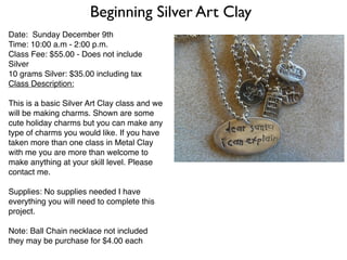 Beginning Silver Art Clay
Date: Sunday December 9th
Time: 10:00 a.m - 2:00 p.m.
Class Fee: $55.00 - Does not include
Silver
10 grams Silver: $35.00 including tax
Class Description:

This is a basic Silver Art Clay class and we
will be making charms. Shown are some
cute holiday charms but you can make any
type of charms you would like. If you have
taken more than one class in Metal Clay
with me you are more than welcome to
make anything at your skill level. Please
contact me.

Supplies: No supplies needed I have
everything you will need to complete this
project.

Note: Ball Chain necklace not included
they may be purchase for $4.00 each
 