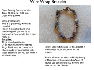 Wire Wrap Bracelet
Date: Sunday December 16th
Time: 10:00 a.m - 2:00 p.m.
Class Fee: $20.00

Class Description:
This is a great easy wire wrap
bracelet,
I know it looks hard and time
consuming but you will be so
surprised at how simple this project
really is.
Supplies:
16 ga round wire(base)
24 ga round wire(for wrapping)
20 ga Black wire for connectors        Note: I used Artistic wire for this project. It
I have made my connectors with         really wraps much smoother for this
20ga steel wire but you can make it    project.
with black wire.
                                       Artistic wire can be found in Hobby Lobby
                                       or Michales...not sure about JoAnn’s of
                                       course you can always buy it online and
                                       have more color choices
 