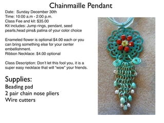 Chainmaille Pendant
Date: Sunday December 30th
Time: 10:00 a.m - 2:00 p.m.
Class Fee and kit: $35.00
Kit includes: Jump rings, pendant, seed
pearls,head pins& patina of your color choice

Enameled ﬂower is optional:$4.00 each or you
can bring something else for your center
embellishment.
Ribbon Necklace: $4.00 optional

Class Description: Don’t let this fool you, it is a
super easy necklace that will “wow” your friends.


Supplies:
Beading pad
2 pair chain nose pliers
Wire cutters
 