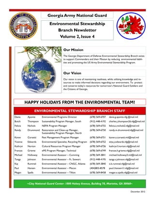 Georgia Army National Guard
                              Environmental Stewardship
                                  Branch Newsletter
                                   Volume 2, Issue 4


                                           Our Mission
                                           The Georgia Department of Defense Environmental Stewardship Branch exists
                                           to support Commanders and their Mission by reducing environmental liabili-
                                           ties and promoting the US Army Environmental Stewardship Program.



                                           Our Vision
                                           Our vision is one of maintaining readiness, while utilizing knowledge and re-
                                           sources to make informed decisions regarding our environment. To protect
                                           and conserve today’s resources for tomorrow’s National Guard Soldiers and
                                           the Citizens of Georgia.




          HAPPY HOLIDAYS FROM THE ENVIRONMENTAL TEAM!
                    ENVIRONMENTAL STEWARDSHIP BRANCH STAFF
Dania      Aponte      Environmental Programs Director               (678) 569-6707    dania.g.aponte.nfg.@mail.mil
Butch      Thompson    Sustainability Program Manager, South         (912) 448-4192    charles.j.thompson26.nfg@mail.mil
Felicia    Nichols     NEPA Program Manager                          (678) 569-6755    felicia.a.nichols2.nfg@mail.mil
Randy      Drummond Restoration and Clean-up Manager,                (678) 569-6750    randy.m.drummond.nfg@mail.mil
                    Sustainability Program Manager, North
Karen      Corsetti    Pest Management Program Manager               (678) 569-6751    karen.a.corsetti.mil@mail.mil
Yvonne     Edwards     Environmental Specialist, Recycling Program   (678) 569-6752    etta.y.edwards.nfg@mail.mil
Kathryn    Norton      Cultural Resources Program Manager            (678) 569-6726    kathryn.f.norton.nfg@mail.mil
Frances    Grieme      eMS Program Manager, Technical                (678) 569-6749    frances.h.grieme.nfg@mail.mil
Michael    Holloway    Environmental Assessor – Cumming              (678) 569-3841    michael.holloway3.mil@mail.mil
Tangy      Johnson     Environmental Assessor – Ft. Stewart          (912) 448-4195    tangy.s.johnson.nfg@mail.mil
Kip        Rummel      Environmental Assessor – CNGC, Atlanta        (678) 569-3840    o.k.rummel.nfg@mail.mil
Paul       Hansen      Environmental Assessor – Macon                (404)803-8578     paul.l.hansen11.nfg@mail.mil
Megan      Spells      Environmental Assessor – Tifton               (678) 569-8458    megan.e.spells.nfg@mail.mil



           ~Clay National Guard Center- 1000 Halsey Avenue, Building 70, Marietta, GA 30060~

                                                                                                             December 2012
 