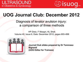 UOG Journal Club: December 2012
     Diagnosis of levator avulsion injury:
       a comparison of three methods
                  HP Dietz, F Moegni, KL Shek
    Volume 40, Issue 6, Date: December 2012, pages 693–698




                 Journal Club slides prepared by Dr Tommaso
                 Bignardi
                 (UOG Editor for Trainees)
 