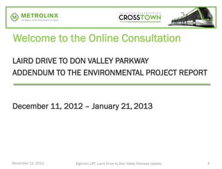 Welcome to the Online Consultation
LAIRD DRIVE TO DON VALLEY PARKWAY
ADDENDUM TO THE ENVIRONMENTAL PROJECT REPORT



December 11, 2012 – January 21, 2013




December 11, 2012   Eglinton LRT: Laird Drive to Don Valley Parkway Update   1
 