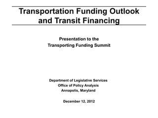 Transportation Funding Outlook
     and Transit Financing

            Presentation to the
       Transporting Funding Summit




       Department of Legislative Services
           Office of Policy Analysis
             Annapolis, Maryland


               December 12, 2012
 