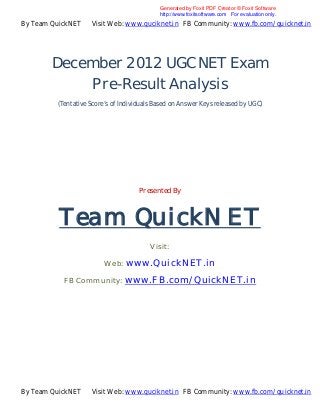 Generated by Foxit PDF Creator © Foxit Software
                                            http://www.foxitsoftware.com For evaluation only.
By Team QuickNET    Visit Web: www.quciknet.in FB Community: www.fb.com/quicknet.in




        December 2012 UGC NET Exam
            Pre-Result Analysis
         (Tentative Score’s of Individuals Based on Answer Keys released by UGC)




                                     Presented By



          Team QuickNET
                                         Visit:

                         Web: www.QuickNET.in

           FB Community: www.FB.com/QuickNET.in




By Team QuickNET    Visit Web: www.quciknet.in FB Community: www.fb.com/quicknet.in
 