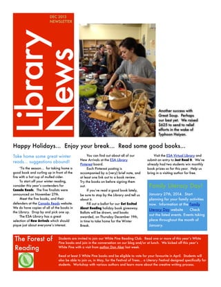 Library
News

DEC 2013
NEWSLETTER

Another success with
Great Soup. Perhaps
our best yet. We raised
$625 to send to relief
efforts in the wake of
Typhoon Haiyan.

Happy Holidays... Enjoy your break... Read some good books...
Take home some great winter
reads... suggestions abound!
‘Tis the season... for taking home a
good book and curling up in front of the
fire with a hot cup of mulled cider.
To start off your winter reading,
consider this year’s contenders for
Canada Reads. The five finalists were
announced on November 27th.
Meet the five books, and their
defenders at the Canada Reads website.
We do have copies of all of the books in
the Library. Drop by and pick one up.
The ESA Library has a great
selection of New Arrivals which should
pique just about everyone’s interest.

The Forest of
Reading

You can find out about all of our
New Arrivals at the ESA Library
Pinterest board.
Each Pinterest posting is
accompanied by a (very) brief note, and
at least one link out to a book review.
Try the books on before signing them
out.
If you’ve read a good book lately,
be sure to stop by the Library and tell us
about it.
Fill out a ballot for our Get Excited
About Reading holiday book giveaway.
Ballots will be drawn, and books
awarded, on Thursday December 19th,
in time to take home for the Winter
Break.

Visit the ESA Virtual Library and
submit an entry to Just Read It. We’ve
already had two students win monthly
book prizes so far this year. Help us
bring in a visiting author for free.

Family Literacy Day!
January 27th, 2014. Start
planning for your family activities
now. Information at the Family
Literacy Day website
Check
out the listed events. Events taking
place throughout the month of
January.

Students are invited to join our White Pine Reading Club. Read one or more of this year’s White
Pine books and join in the conversation on our blog and/or at lunch. We kicked off this year’s
White Pine with a visit from author Don Aker last week.
Read at least 5 White Pine books and be eligible to vote for your favourite in April. Students will
also be able to join us, in May, for the Festival of Trees... a Literary Festival designed specifically for
students. Workshop with various authors and learn more about the creative writing process.

 
