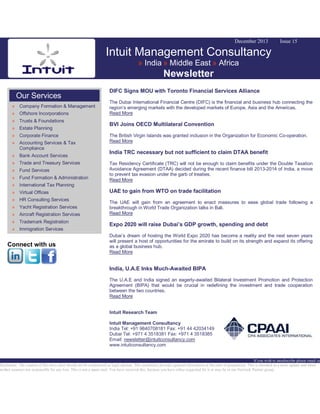 December 2013

Issue 15

Intuit Management Consultancy
» India » Middle East » Africa

Newsletter
Our Services
» Company Formation & Management
» Offshore Incorporations
» Trusts & Foundations
» Estate Planning
» Corporate Finance
» Accounting Services & Tax
Compliance
» Bank Account Services
» Trade and Treasury Services
» Fund Services
» Fund Formation & Administration

DIFC Signs MOU with Toronto Financial Services Alliance
The Dubai International Financial Centre (DIFC) is the financial and business hub connecting the
region’s emerging markets with the developed markets of Europe, Asia and the Americas.
Read More

BVI Joins OECD Multilateral Convention
The British Virgin Islands was granted inclusion in the Organization for Economic Co-operation.
Read More

India TRC necessary but not sufficient to claim DTAA benefit
Tax Residency Certificate (TRC) will not be enough to claim benefits under the Double Taxation
Avoidance Agreement (DTAA) decided during the recent finance bill 2013-2014 of India, a move
to prevent tax evasion under the garb of treaties.
Read More

» International Tax Planning
» Virtual Offices
» HR Consulting Services
» Yacht Registration Services
» Aircraft Registration Services
» Trademark Registration
» Immigration Services

Connect with us

UAE to gain from WTO on trade facilitation
The UAE will gain from an agreement to enact measures to ease global trade following a
breakthrough in World Trade Organization talks in Bali.
Read More

Expo 2020 will raise Dubai’s GDP growth, spending and debt
Dubai’s dream of hosting the World Expo 2020 has become a reality and the next seven years
will present a host of opportunities for the emirate to build on its strength and expand its offering
as a global business hub.
Read More

India, U.A.E Inks Much-Awaited BIPA
The U.A.E and India signed an eagerly-awaited Bilateral Investment Promotion and Protection
Agreement (BIPA) that would be crucial in redefining the investment and trade cooperation
between the two countries.
Read More
Intuit Research Team
Intuit Management Consultancy
India Tel: +91 9840708181 Fax: +91 44 42034149
Dubai Tel: +971 4 3518381 Fax: +971 4 3518385
Email: newsletter@intuitconsultancy.com
www.intuitconsultancy.com

If you wish to unsubscribe please email us
Disclaimer: The content of this news alert should not be constructed as legal opinion. This newsletter provides general information at the time of preparation. This is intended as a news update and Intuit
neither assumes nor responsible for any loss. This is not a spam mail. You have received this, because you have either requested for it or may be in our Network Partner group.

 