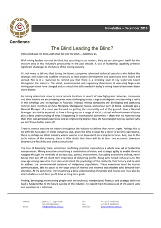Newsletter – December 2013

The Blind Leading the Blind?
If the blind lead the blind, both shall fall into the ditch……Matthew 15.
Well mining leaders may not be blind, but according to our readers, they are certainly given credit for the
massive drop in this industry’s productivity in the past decade. A lack of leadership capability presents
significant challenges to the future of the mining industry.
It’s not news to tell you that during the boom, companies advanced technical specialists who lacked the
strategic and leadership qualities necessary to lead project development and operations both locally and
abroad. Nor is it a revelation to remind you that there is a shrinking pool of key leadership talent
throughout the industry. The social, environmental and regulatory dimensions of operating large‐scale
mining operations have changed and as a result the skills needed in today’s mining leaders have never been
more diverse.
As mining operations move to more remote locations in search of new high‐grade resources, companies
and their leaders are encountering ever more challenging issues. Large‐scale deposits are becoming a rarity
in the Americas and increasingly in Australia. Instead, mining companies are developing and operating
mines in such countries as China, Mongolia, Madagascar, Russia, and various parts of Africa. A decade ago a
General Manager of a mine was focused on getting the commodity out of the ground. Now a General
Manager can also be expected to have a firm grasp on a range of social, cultural and environmental issues
plus a deep understanding of what is happening in international economies – often with no more training
than their own personal experience and an engineering degree. How life has changed! And we wonder why
we don’t have better leaders?!
There is intense pressure on leaders throughout the industry to deliver short term targets. Perhaps this is
no different to leaders in other industries. But, given the time it takes for a mine to become operational,
there is perhaps no other industry where success is so dependent on a long‐term focus. And, due to the
cyclic nature of the industry, there is little doubt that there will be at least one economic downturn
between pre‐feasibility and production phases!
The task of balancing these sometimes conflicting priorities necessitates a whole new set of leadership
competencies. Mining executives must bring a combination of vision, and strategic agility to enable them to
navigate through the minefield of bureaucracy, politics, environment, fluctuating economies and risk, never
taking their eye off the short term imperative of delivering profits. Along with honed technical skills, the
new age mining executive must also understand the psychology of the residents, their history and be able
to address the environmental concerns of indigenous populations. These executives must be master
communicators, able to speak to the large array of internal and external stakeholders who demand their
attention. At the same time, they must bring a deep understanding of markets and finance and must also be
able to balance short‐term profit drive vs. long‐term goals.
Finding, developing and retaining people with the technical, interpersonal, financial and strategic ability to
lead is fundamental to the future success of the industry. To expect them to possess all of the above skills
and experiences is ludicrous.

Offices:
Email:

Level 2, 11 Lang Parade
MILTON QLD 4064
info@confiance.com.au

Tel:
Fax:
Website:

+ 61 (0) 7 3864 0500
+ 61 (0) 7 3864 0599
www.confiance.com.au

 