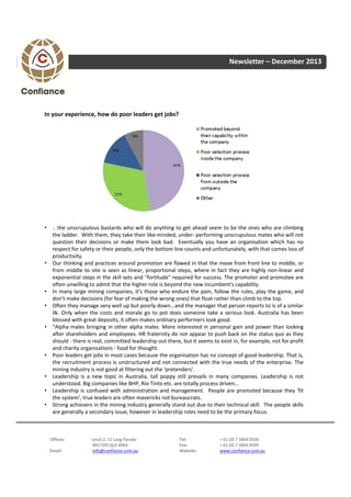 Newsletter – December 2013

In your experience, how do poor leaders get jobs?

• .. the unscrupulous bastards who will do anything to get ahead seem to be the ones who are climbing
the ladder. With them, they take their like‐minded, under‐ performing unscrupulous mates who will not
question their decisions or make them look bad. Eventually you have an organisation which has no
respect for safety or their people, only the bottom line counts and unfortunately, with that comes loss of
productivity.
• Our thinking and practices around promotion are flawed in that the move from front line to middle, or
from middle to site is seen as linear, proportional steps, where in fact they are highly non‐linear and
exponential steps in the skill sets and "fortitude" required for success. The promoter and promotee are
often unwilling to admit that the higher role is beyond the new incumbent's capability.
• In many large mining companies, it's those who endure the pain, follow the rules, play the game, and
don't make decisions (for fear of making the wrong ones) that float rather than climb to the top.
• Often they manage very well up but poorly down...and the manager that person reports to is of a similar
ilk. Only when the costs and morale go to pot does someone take a serious look. Australia has been
blessed with great deposits, it often makes ordinary performers look good.
• “Alpha males bringing in other alpha males. More interested in personal gain and power than looking
after shareholders and employees. HR fraternity do not appear to push back on the status quo as they
should ‐ there is real, committed leadership out there, but it seems to exist in, for example, not for profit
and charity organisations ‐ food for thought.
• Poor leaders get jobs in most cases because the organisation has no concept of good leadership. That is,
the recruitment process is unstructured and not connected with the true needs of the enterprise. The
mining industry is not good at filtering out the 'pretenders'.
• Leadership is a new topic in Australia, tall poppy still prevails in many companies. Leadership is not
understood. Big companies like BHP, Rio Tinto etc. are totally process driven...
• Leadership is confused with administration and management. People are promoted because they 'fit
the system', true leaders are often mavericks not bureaucrats.
• Strong achievers in the mining industry generally stand out due to their technical skill. The people skills
are generally a secondary issue, however in leadership roles need to be the primary focus.

Offices:
Email:

Level 2, 11 Lang Parade
MILTON QLD 4064
info@confiance.com.au

Tel:
Fax:
Website:

+ 61 (0) 7 3864 0500
+ 61 (0) 7 3864 0599
www.confiance.com.au

 