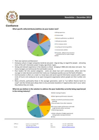 Newsletter – December 2013

What specific skills/attributes/abilities do poor leaders lack?

• Their own opinions and decisions!
• Company culture in larger companies tends be very poor ‐ dog eat dog, no regard for people ‐ attracting
more of the self‐ interested, power hungry, ego driven types.
• Strong and relevant experience in the industry is critical ‐ bringing in MBA whiz kids does not work. Too
many managers are technocrats first and leaders second.
• Poor leaders fall into several categories ‐ some are clever but can't communicate, others lack the
courage to make decisions and stick their necks out. Employees quickly suss out the faults of leaders.
• Communication is often on a need‐ to‐ know basis and secret squirrel information sessions with a select
circle of trust is not conducive to an open transparent organisation where people are their number one
asset.
• Many entrants, particularly those in the younger generation, want to "run before they've learnt to
crawl" and the limited pool allows them to be promoted elsewhere if opportunities don't occur when
they believe they are ready.

What do you believe is the solution to address the poor leadership currently being experienced
in the mining industry?

Offices:
Email:

Level 2, 11 Lang Parade
MILTON QLD 4064
info@confiance.com.au

Tel:
Fax:
Website:

+ 61 (0) 7 3864 0500
+ 61 (0) 7 3864 0599
www.confiance.com.au

 