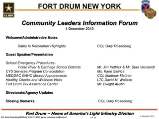 FORT DRUM NEW YORK
Community Leaders Information Forum
4 December 2013
Welcome/Administrative Notes
Dates to Remember Highlights

COL Gary Rosenberg

Guest Speaker/Presentation
School Emergency ProceduresIndian River & Carthage School Districts
CYS Services Program Consolidation
MEDDAC GAHC Missed Appointments
Healthy Checks and Wellness Visits
Fort Drum Tax Assistance Center

Mr. Jim Kettrick & Mr. Stan Vanzandt
Ms. Karin Sikirica
COL Matthew Mattner
LTC David M. Wallace
Mr. Dwight Austin

Directorate/Agency Updates
Closing Remarks

COL Gary Rosenberg

Fort Drum – Home of America’s Light Infantry Division
COL Gary Rosenberg/IMDR-ZA/ (315)-772-5501/ gary.a.rosenberg.mil@mail.mil

1 of 28

4 December 2013

 