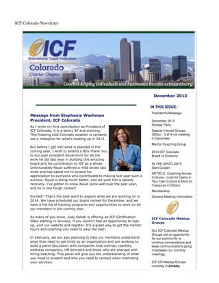 ICF Colorado Newsletter

December 2013
IN THIS ISSUE:
Message from Stephanie Wachman
President, ICF Colorado
As I write my first contribution as President of
ICF Colorado, it is a balmy 8F and snowing.
This freezing cold Colorado weather is certainly
not a metaphor for what’s heating up in 2014.
But before I get into what is planned in the
coming year, I wish to extend a BIG Thank You
to our past president Reuel Hunt for all the
work he did last year in building this amazing
board and his contribution to ICF as a whole.
Unfortunately Reuel suffered a mild stroke last
week and has asked me to extend his
appreciation to everyone who contributed to making last year such a
success. Reuel is doing much better, and we wish him a speedy
recovery. I’ve gotten to know Reuel quite well over the past year,
and he is one tough cookie!!
Excited!! That’s the best word to explain what we are working on in
2014. We have scheduled our board retreat for December, and we
have a full list of exciting programs and opportunities to work on for
our members in the coming year.
As many of you know, Judy Sabah is offering an ICF Certification
Class starting in January; if you haven’t had an opportunity to sign
up, visit our website and register. It’s a great way to get the mentor
hours and coaching you need to pass the test!
In February, we are also planning to help our members understand
what they need to get hired by an organization and are working to
build a panel discussion with companies that contract coaches,
wellness companies, HR directors and those who are charged with
hiring coaching. This panel will give you the understanding of what
you need to present and who you need to contact when marketing
your services.

President's Message
December 2013
Holiday Party
Special Interest Groups
(SIGs) - 3 of 4 not meeting
in December
Mentor Coaching Group
2014 ICF Colorado
Board of Directors
IN THE SPOTLIGHT:
Glen Cooper
ARTICLE: Coaching Across
Cultures - Look for Gems in
Your Own Culture & Mine for
Treasures in Others
Membership
General Meeting Information

ICF Colorado Meetup
Groups
Our ICF Colorado Meetup
Groups are an opportunity
for our community to
continue conversations and
keep communications going
in-between our monthly
meetings.
ICF CO Meetup Groups
currently in Arvada,

 