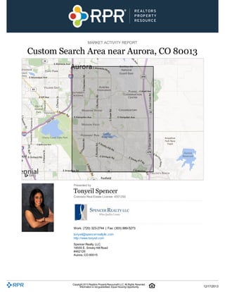 MARKET ACTIVITY REPORT

Custom Search Area near Aurora, CO 80013

Presented by

Tonyeil Spencer
Colorado Real Estate License: 4001292

Work: (720) 323-2744 | Fax: (303) 889-5273
tonyeil@spencerrealtyllc.com
http://www.tonyeil.com
Spencer Realty, LLC
18555 E. Smoky Hill Road
#462126
Aurora, CO 80015

Copyright 2013 Realtors Property Resource® LLC. All Rights Reserved.
Information is not guaranteed. Equal Housing Opportunity.

12/17/2013

 