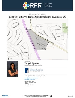 MARKET ACTIVITY REPORT

Redbuck at Sorrel Ranch Condominiums in Aurora, CO

Presented by

Tonyeil Spencer
Colorado Real Estate License: 4001292

Work: (720) 323-2744 | Fax: (303) 889-5273
tonyeil@spencerrealtyllc.com
http://www.tonyeil.com
Spencer Realty, LLC
18555 E. Smoky Hill Road
#462126
Aurora, CO 80015

Copyright 2013 Realtors Property Resource® LLC. All Rights Reserved.
Information is not guaranteed. Equal Housing Opportunity.

12/17/2013

 