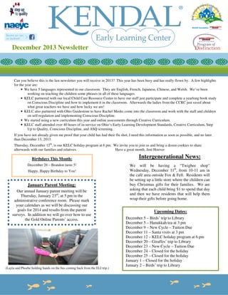 December 2013 Newsletter

Can you believe this is the last newsletter you will receive in 2013? This year has been busy and has really flown by. A few highlights
for the year are:
• We have 5 languages represented in our classroom. They are English, French, Japanese, Chinese, and Welsh. We’ve been
working on teaching the children some phrases in all of these languages.
• KELC partnered with our local Child Care Resource Center to have our staff just participate and complete a yearlong book study
on Conscious Discipline and how to implement it in the classroom. Afterwards the ladies from the CCRC just raved about
what great teachers we have and how lucky we are!
• KELC also partnered with Ohio Guidestone to have Rachel Meeks come into the classroom and work with the staff and children
on self-regulation and implementing Conscious Discipline.
• We started using a new curriculum this year and online assessments through Creative Curriculum.
• KELC staff attended over 40 hours of in-service on Ohio’s Early Learning Development Standards, Creative Curriculum, Step
Up to Quality, Conscious Discipline, and ASQ screening.
If you have not already given me proof that your child has had their flu shot, I need this information as soon as possible, and no later
than December 13, 2013.
Thursday, December 12th, is our KELC holiday program at 6 pm. We invite you to join us and bring a dozen cookies to share
afterwards with our families and relatives.
Have a great month, Jeni Hoover

Birthdays This Month:
December 26 – Brandon turns 5!
Happy, Happy Birthday to You!

January Parent Meeting:
Our annual January parent meeting will be
Thursday, January 23rd, at 5 pm in the
administrative conference room. Please mark
your calendars as we will be discussing our
goals for 2014 and results from the parent
surveys. In addition we will go over how to use
the Gold Online Parents’ access.

(Layla and Phoebe holding hands on the bus coming back from the ELI trip.)

Intergenerational News:
We will be having a “Twigbee shop”
Wednesday, December 11th, from 10-11 am in
the café area outside Fox & Fell. Residents will
be setting up a little store where the children can
buy Christmas gifts for their families. We are
asking that each child bring $1 to spend that day
and then we have residents that will help them
wrap their gifts before going home.

Upcoming Dates:
December 5 – Birds’ trip to Library
December 5 – Hanukkah tea at 3 pm
December 9 – New Cycle – Tuition Due
December 11 – Santa visits at 3 pm
December 12 – KELC holiday program at 6 pm
December 20 – Giraffes’ trip to Library
December 23 – New Cycle – Tuition Due
December 24 – Closed for the holiday
December 25 – Closed for the holiday
January 1 – Closed for the holiday
January 2 – Birds’ trip to Library

 