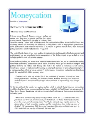 Published by Moneycation™

Newsletter: December 2013
Monetary policy and Main Street
It is no secret Federal Reserve monetary policy has
passed over long-term economic stability for a shortterm economic fix originally intended to kickstart Main
Street's economy. Central bank officials reason that by stimulating Main Street via Wall Street, the
economy is better off in the long run. However, if using metrics such as wage growth, job creation,
labor participation and corporate revenues as a percent of global market share, then monetary
policy seems less sure footed and more swaggered.
The central bank claims it has been seeking to maintain its dual mandate of inflation control and
employment, but has contributed to the devaluation of the dollar, which is just as bad as price
inflation and with little job creation success.
Econometric equations, no matter how elaborate and sophisticated, are just as capable of weaving
fabricated quantitative justification for an elitist economic status quo as statistical samples and
political rhetoric are riddled with fallacy. The fact of the matter is economics is not science,
therefore no amount of mathematical reasoning is completely accurate in terms of determining how
a particular policy affects a whole economy's performance. Investment banker Jeremy Grantham
put it this way in GMO LLCs quarterly letter:
“Economics is a very soft science but it has delusions of hardness or what has been
called physics envy. One of my few economic heroes, Kenneth Boulding, said that while
mathematics had indeed introduced rigor into economics, it unfortunately also brought
mortis.”
To be fair, at least the wealthy are getting richer, which is slightly better than no one getting
wealthier. In effect, loose monetary policy has been a windfall for Wall Street, but not necessarily
Main Street. Even a Stockhouse interview with ex-fed official Andrew Huszar admit to this in the
following quote
“While there had been only trivial relief for Main Street, the U.S. central bank's bond
purchases had been an absolute coup for Wall Street. The banks hadn't just benefited
from the lower cost of making loans. They'd also enjoyed huge capital gains on the
rising values of their securities holdings and fat commissions from brokering most of
the Fed's QE transactions. Wall Street had experienced its most profitable year ever in
2009, and 2010 was starting off in much the same way.”

 