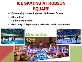 ICE SKATING AT ROBSON 
SQUARE 
- Come enjoy ice skating down at Robson Square 
- Afterschool 
- $4 (includes helmet) 
- Great way to experience Christmas time in Vancouver! 
December 
12th 
 