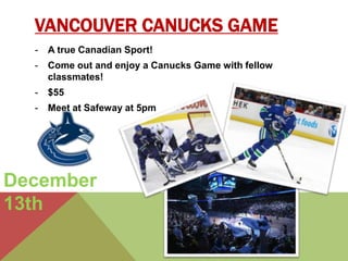 VANCOUVER CANUCKS GAME 
- A true Canadian Sport! 
- Come out and enjoy a Canucks Game with fellow 
classmates! 
- $55 
- Meet at Safeway at 5pm 
December 
13th 
 