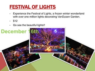 FESTIVAL OF LIGHTS 
- Experience the Festival of Lights, a frozen winter wonderland 
with over one million lights decorating VanDusen Garden. 
- $12 
- Go see the beautiful lights!! 
December 16th 
 