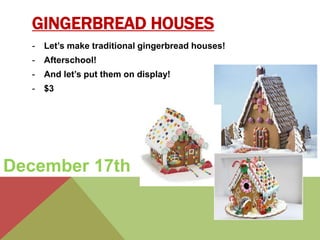 GINGERBREAD HOUSES 
- Let’s make traditional gingerbread houses! 
- Afterschool! 
- And let’s put them on display! 
- $3 
December 17th 
 