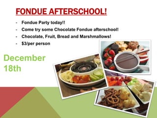 FONDUE AFTERSCHOOL! 
- Fondue Party today!! 
- Come try some Chocolate Fondue afterschool! 
- Chocolate, Fruit, Bread and Marshmallows! 
- $3/per person 
December 
18th 
 