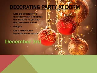 DECORATING PARTY AT DORM 
- Lets go decorate the 
dormitory with Christmas 
decorations to get into 
the Christmas spirit! 
- 4:00pm 
- Let’s make some 
beautiful decorations! 
December 3rd 
 