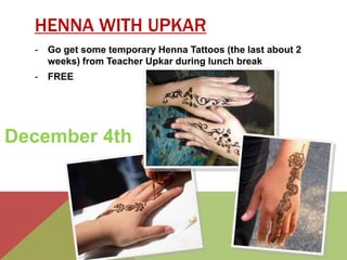 HENNA WITH UPKAR 
- Go get some temporary Henna Tattoos (the last about 2 
weeks) from Teacher Upkar during lunch break 
- FREE 
December 4th 
 