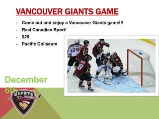 VANCOUVER GIANTS GAME 
- Come out and enjoy a Vancouver Giants game!!! 
- Real Canadian Sport! 
- $25 
- Pacific Coliseum 
December 
6th 
 