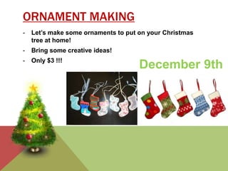 ORNAMENT MAKING 
- Let’s make some ornaments to put on your Christmas 
tree at home! 
- Bring some creative ideas! 
- Only $3 !!! December 9th 
 