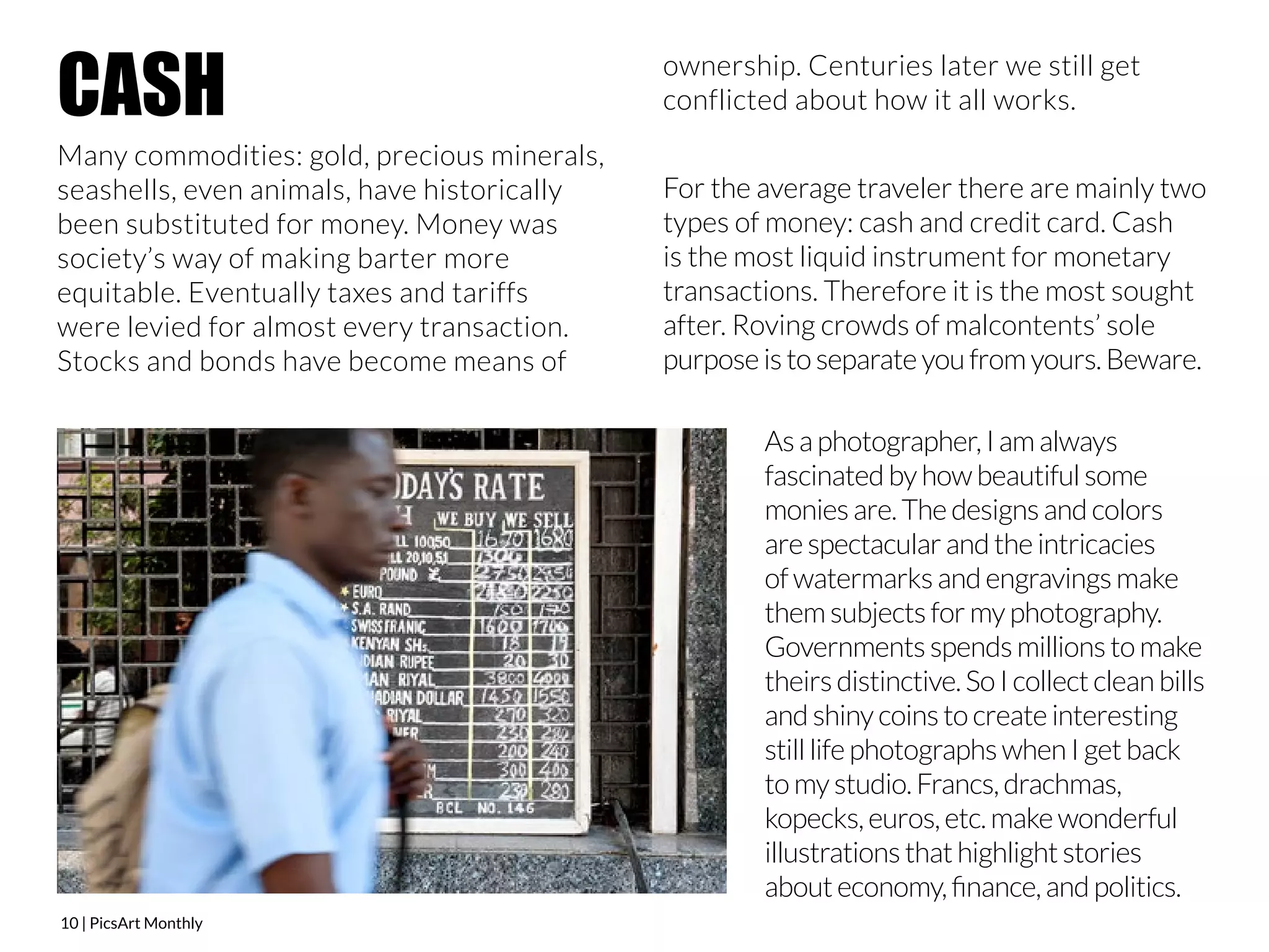 CASH 
Many commodities: gold, precious minerals, 
seashells, even animals, have historically 
been substituted for money. Money was 
society’s way of making barter more 
equitable. Eventually taxes and tariffs 
were levied for almost every transaction. 
Stocks and bonds have become means of 
10 | PicsArt Monthly 
ownership. Centuries later we still get 
conflicted about how it all works. 
For the average traveler there are mainly two 
types of money: cash and credit card. Cash 
is the most liquid instrument for monetary 
transactions. Therefore it is the most sought 
after. Roving crowds of malcontents’ sole 
purpose is to separate you from yours. Beware. 
As a photographer, I am always 
fascinated by how beautiful some 
monies are. The designs and colors 
are spectacular and the intricacies 
of watermarks and engravings make 
them subjects for my photography. 
Governments spends millions to make 
theirs distinctive. So I collect clean bills 
and shiny coins to create interesting 
still life photographs when I get back 
to my studio. Francs, drachmas, 
kopecks, euros, etc. make wonderful 
illustrations that highlight stories 
about economy, finance, and politics. 
 