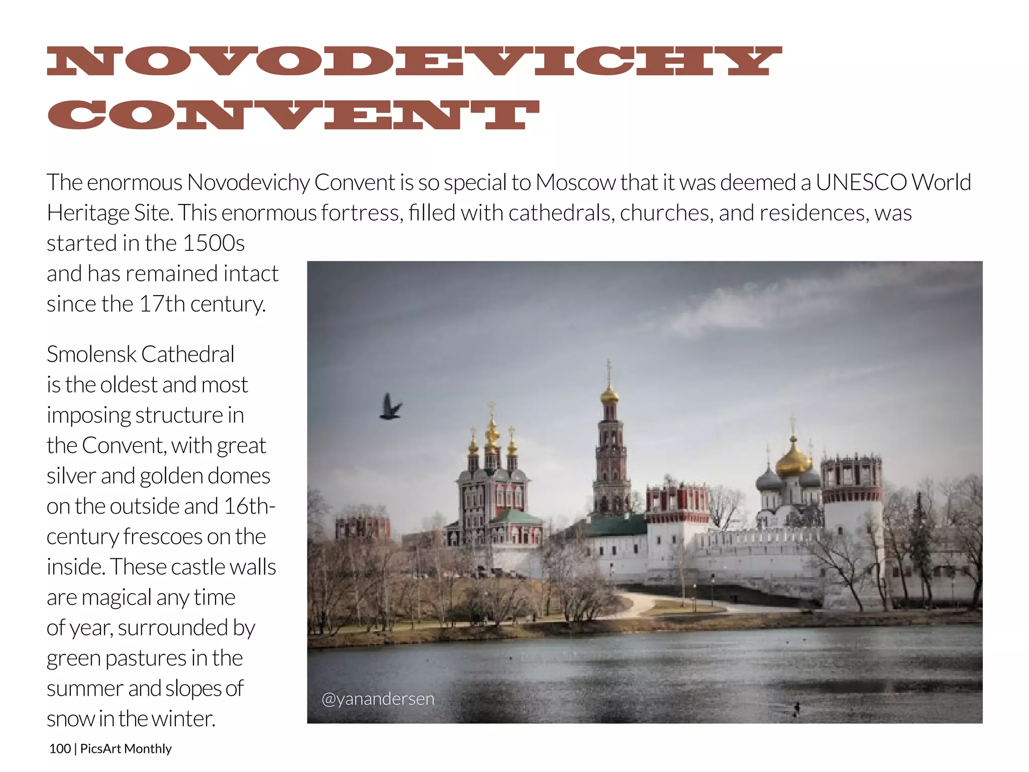 NOVODEVICHY 
CONVENT 
The enormous Novodevichy Convent is so special to Moscow that it was deemed a UNESCO World 
Heritage Site. This enormous fortress, filled with cathedrals, churches, and residences, was 
started in the 1500s 
and has remained intact 
since the 17th century. 
Smolensk Cathedral 
is the oldest and most 
imposing structure in 
the Convent, with great 
silver and golden domes 
on the outside and 16th-century 
frescoes on the 
inside. These castle walls 
are magical any time 
of year, surrounded by 
green pastures in the 
summer and slopes of 
snow in the winter. 
100 | PicsArt Monthly 
@yanandersen 
 