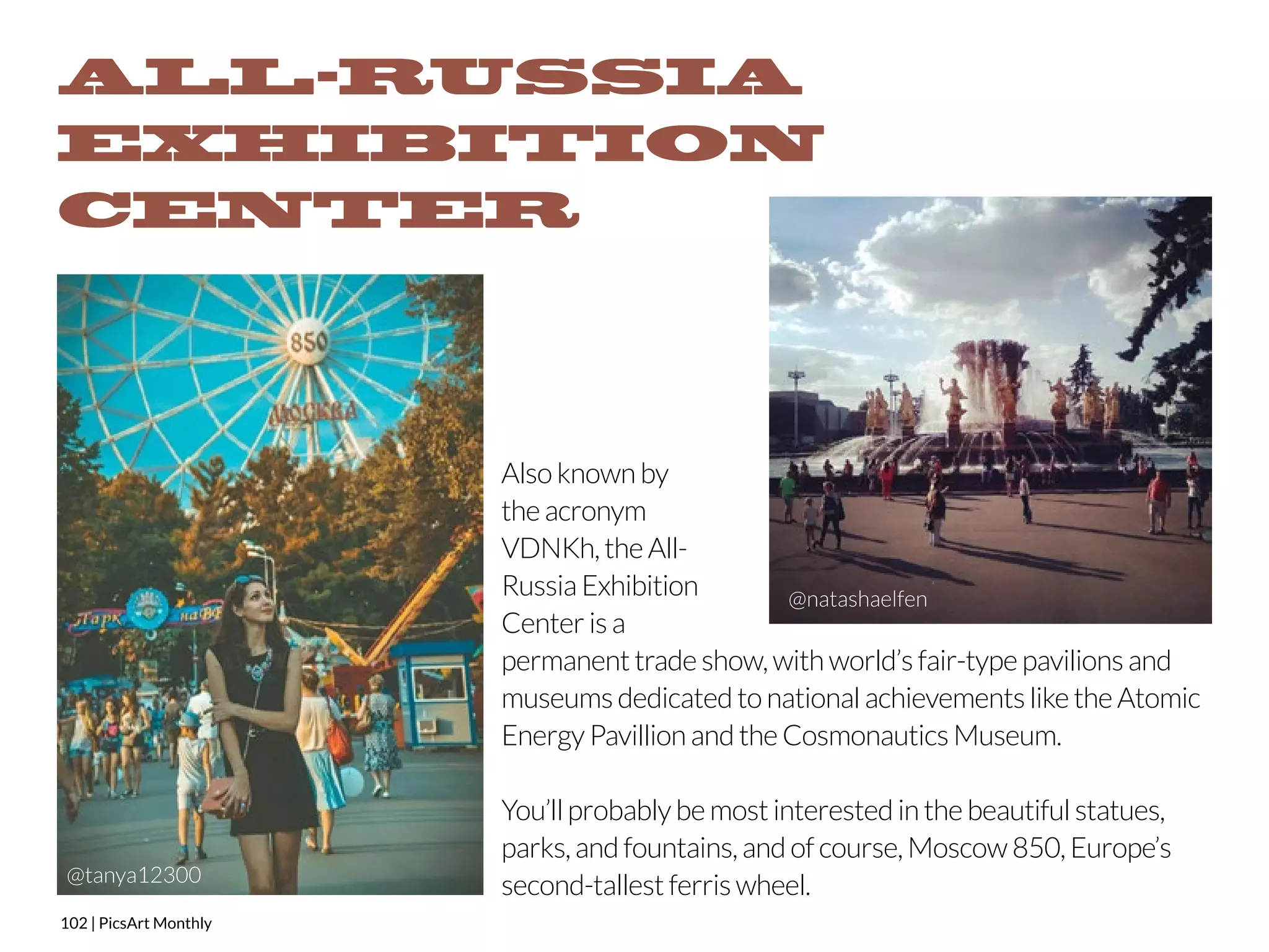 ALL-RUSSIA 
EXHIBITION 
CENTER 
102 | PicsArt Monthly 
Also known by 
the acronym 
VDNKh, the All- 
Russia Exhibition 
Center is a 
permanent trade show, with world’s fair-type pavilions and 
museums dedicated to national achievements like the Atomic 
Energy Pavillion and the Cosmonautics Museum. 
You’ll probably be most interested in the beautiful statues, 
parks, and fountains, and of course, Moscow 850, Europe’s 
second-tallest ferris wheel. 
@tanya12300 
 