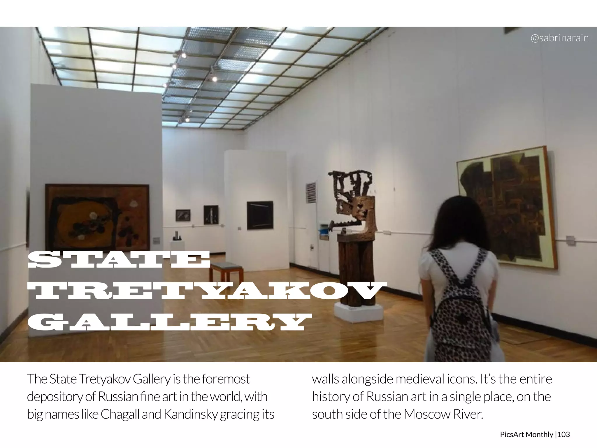 @sabrinarain 
PicsArt Monthly |103 
STATE 
TRETYAKOV 
GALLERY 
The State Tretyakov Gallery is the foremost 
depository of Russian fine art in the world, with 
big names like Chagall and Kandinsky gracing its 
walls alongside medieval icons. It’s the entire 
history of Russian art in a single place, on the 
south side of the Moscow River. 
 