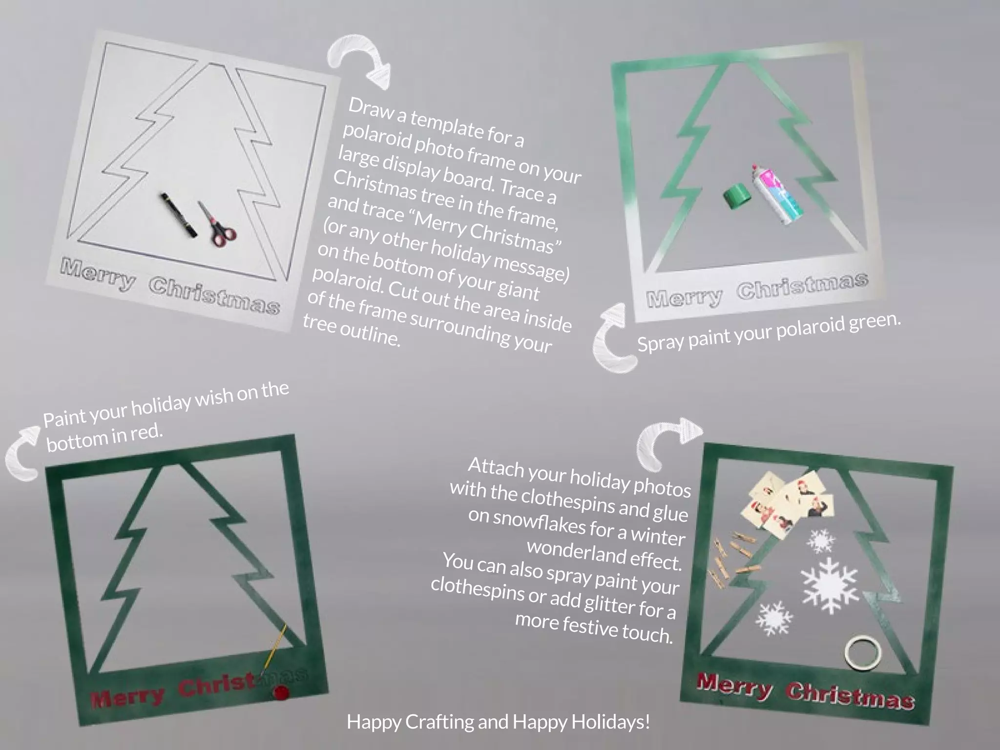 PicsArt Monthly |105 
Draw a template for a 
polaroid photo frame on your 
large display board. Trace a 
Christmas tree in the frame, 
and trace “Merry Christmas” 
(or any other holiday message) 
on the bottom of your giant 
polaroid. Cut out the area inside 
of the frame surrounding your 
tree outline. Spray paint your polaroid green. Paint your holiday wish on the 
bottom in red. 
Attach your holiday photos 
with the clothespins and glue 
on snowflakes for a winter 
wonderland effect. 
You can also spray paint your 
clothespins or add glitter for a 
more festive touch. 
Happy Crafting and Happy Holidays! 
 
