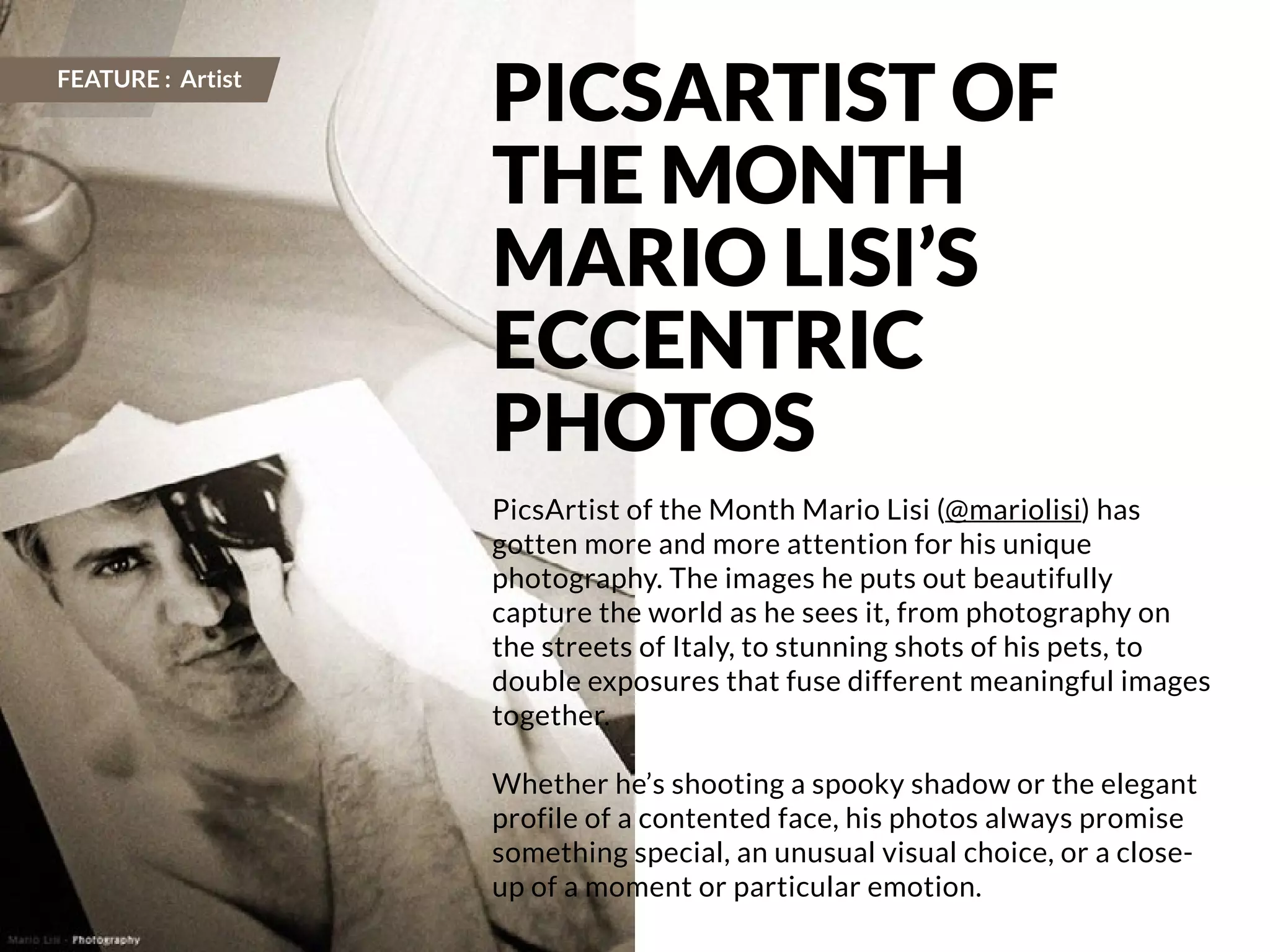 106 | PicsArt Monthly 
PICSARTIST OF 
THE MONTH 
MARIO LISI’S 
ECCENTRIC 
PHOTOS 
PicsArtist of the Month Mario Lisi (@mariolisi) has 
gotten more and more attention for his unique 
photography. The images he puts out beautifully 
capture the world as he sees it, from photography on 
the streets of Italy, to stunning shots of his pets, to 
double exposures that fuse different meaningful images 
together. 
Whether he’s shooting a spooky shadow or the elegant 
profile of a contented face, his photos always promise 
something special, an unusual visual choice, or a close-up 
of a moment or particular emotion. 
FEATURE : Artist 
 