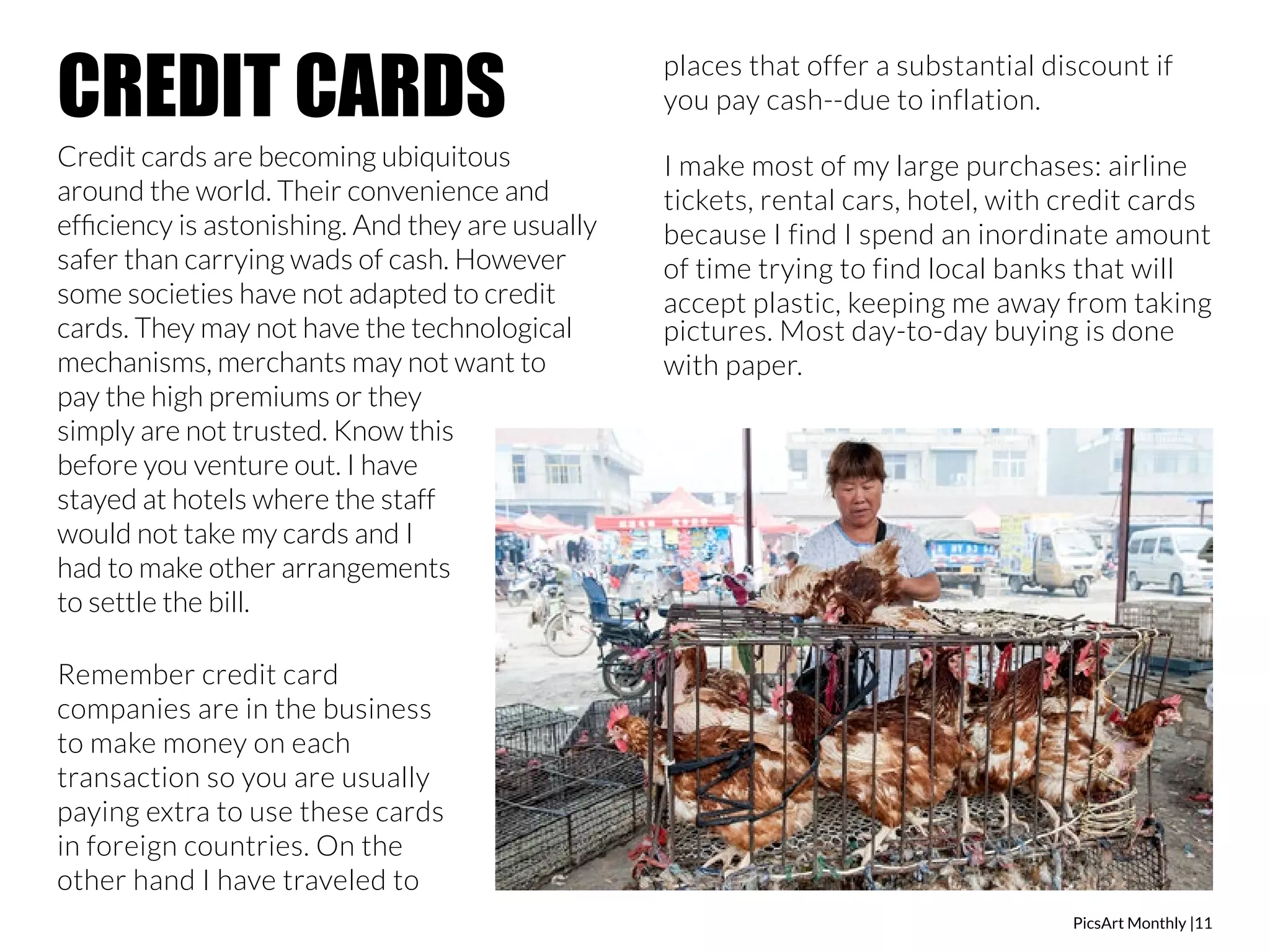 PicsArt Monthly |11 
CREDIT CARDS 
Credit cards are becoming ubiquitous 
around the world. Their convenience and 
efficiency is astonishing. And they are usually 
safer than carrying wads of cash. However 
some societies have not adapted to credit 
cards. They may not have the technological 
mechanisms, merchants may not want to 
pay the high premiums or they 
simply are not trusted. Know this 
before you venture out. I have 
stayed at hotels where the staff 
would not take my cards and I 
had to make other arrangements 
to settle the bill. 
Remember credit card 
companies are in the business 
to make money on each 
transaction so you are usually 
paying extra to use these cards 
in foreign countries. On the 
other hand I have traveled to 
places that offer a substantial discount if 
you pay cash--due to inflation. 
I make most of my large purchases: airline 
tickets, rental cars, hotel, with credit cards 
because I find I spend an inordinate amount 
of time trying to find local banks that will 
accept plastic, keeping me away from taking 
pictures. Most day-to-day buying is done 
with paper. 
 