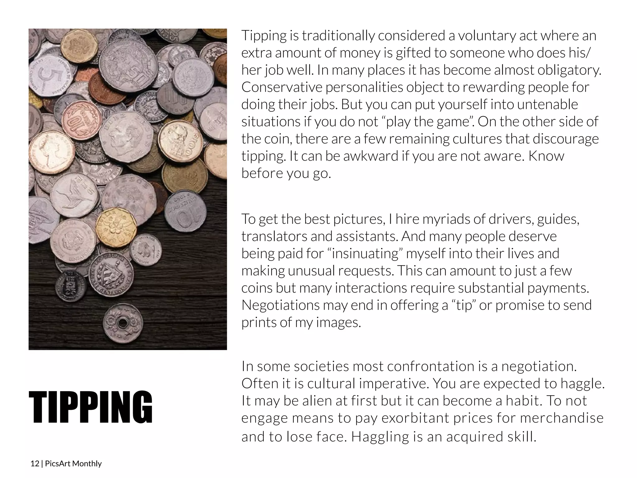 12 | PicsArt Monthly 
Tipping is traditionally considered a voluntary act where an 
extra amount of money is gifted to someone who does his/ 
her job well. In many places it has become almost obligatory. 
Conservative personalities object to rewarding people for 
doing their jobs. But you can put yourself into untenable 
situations if you do not “play the game”. On the other side of 
the coin, there are a few remaining cultures that discourage 
tipping. It can be awkward if you are not aware. Know 
before you go. 
To get the best pictures, I hire myriads of drivers, guides, 
translators and assistants. And many people deserve 
being paid for “insinuating” myself into their lives and 
making unusual requests. This can amount to just a few 
coins but many interactions require substantial payments. 
Negotiations may end in offering a “tip” or promise to send 
prints of my images. 
In some societies most confrontation is a negotiation. 
Often it is cultural imperative. You are expected to haggle. 
It may be alien at first but it can become a habit. To not 
engage means to pay exorbitant prices for merchandise 
and to lose face. Haggling is an acquired skill. 
TIPPING 
 
