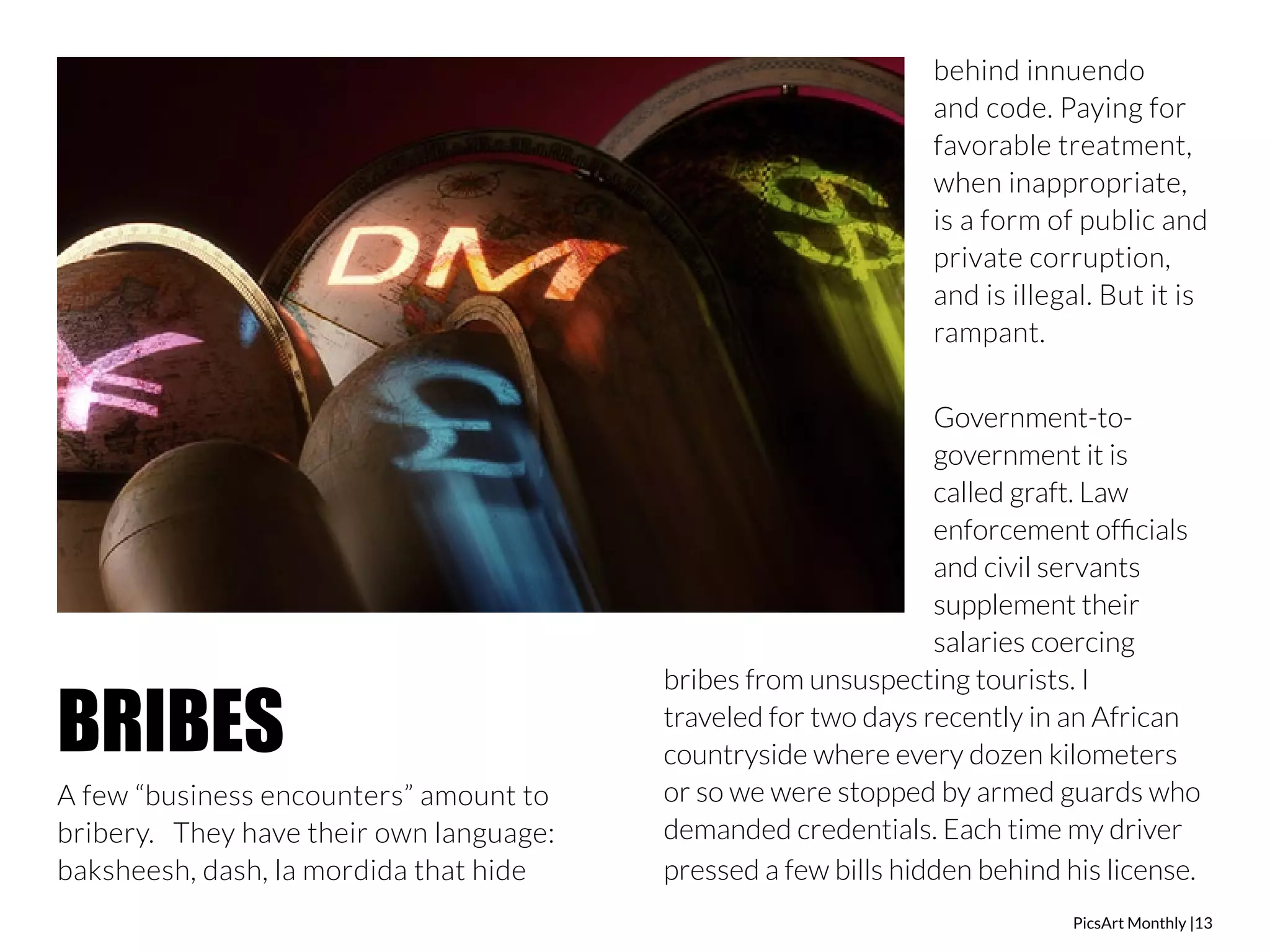 PicsArt Monthly |13 
A few “business encounters” amount to 
bribery. They have their own language: 
baksheesh, dash, la mordida that hide 
behind innuendo 
and code. Paying for 
favorable treatment, 
when inappropriate, 
is a form of public and 
private corruption, 
and is illegal. But it is 
rampant. 
Government-to-government 
it is 
called graft. Law 
enforcement officials 
and civil servants 
supplement their 
salaries coercing 
bribes from unsuspecting tourists. I 
traveled for two days recently in an African 
countryside where every dozen kilometers 
or so we were stopped by armed guards who 
demanded credentials. Each time my driver 
pressed a few bills hidden behind his license. 
BRIBES 
 