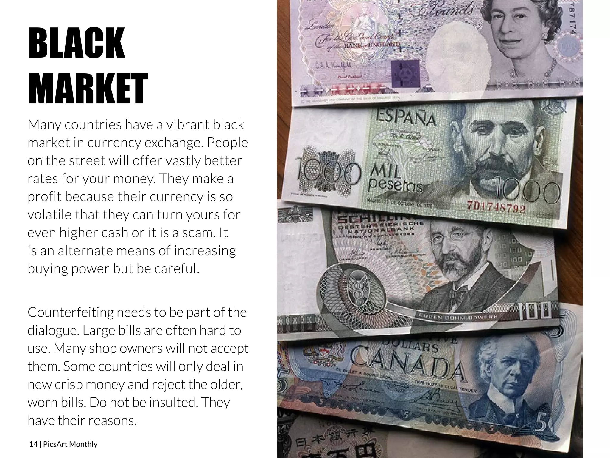 BLACK 
MARKET 
Many countries have a vibrant black 
market in currency exchange. People 
on the street will offer vastly better 
rates for your money. They make a 
profit because their currency is so 
volatile that they can turn yours for 
even higher cash or it is a scam. It 
is an alternate means of increasing 
buying power but be careful. 
Counterfeiting needs to be part of the 
dialogue. Large bills are often hard to 
use. Many shop owners will not accept 
them. Some countries will only deal in 
new crisp money and reject the older, 
worn bills. Do not be insulted. They 
have their reasons. 
14 | PicsArt Monthly 
 