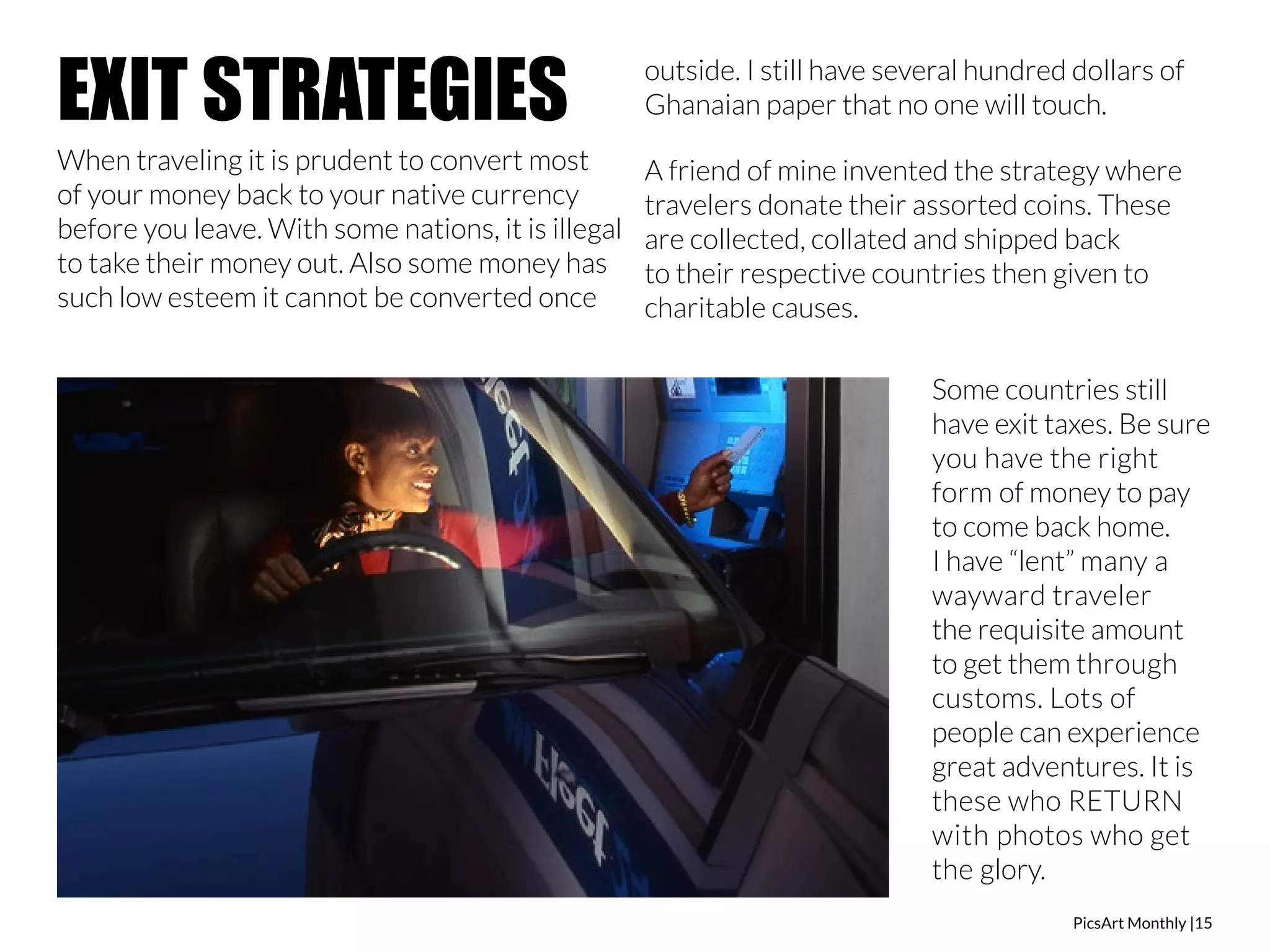 PicsArt Monthly |15 
EXIT STRATEGIES 
When traveling it is prudent to convert most 
of your money back to your native currency 
before you leave. With some nations, it is illegal 
to take their money out. Also some money has 
such low esteem it cannot be converted once 
outside. I still have several hundred dollars of 
Ghanaian paper that no one will touch. 
A friend of mine invented the strategy where 
travelers donate their assorted coins. These 
are collected, collated and shipped back 
to their respective countries then given to 
charitable causes. 
Some countries still 
have exit taxes. Be sure 
you have the right 
form of money to pay 
to come back home. 
I have “lent” many a 
wayward traveler 
the requisite amount 
to get them through 
customs. Lots of 
people can experience 
great adventures. It is 
these who RETURN 
with photos who get 
the glory. 
 