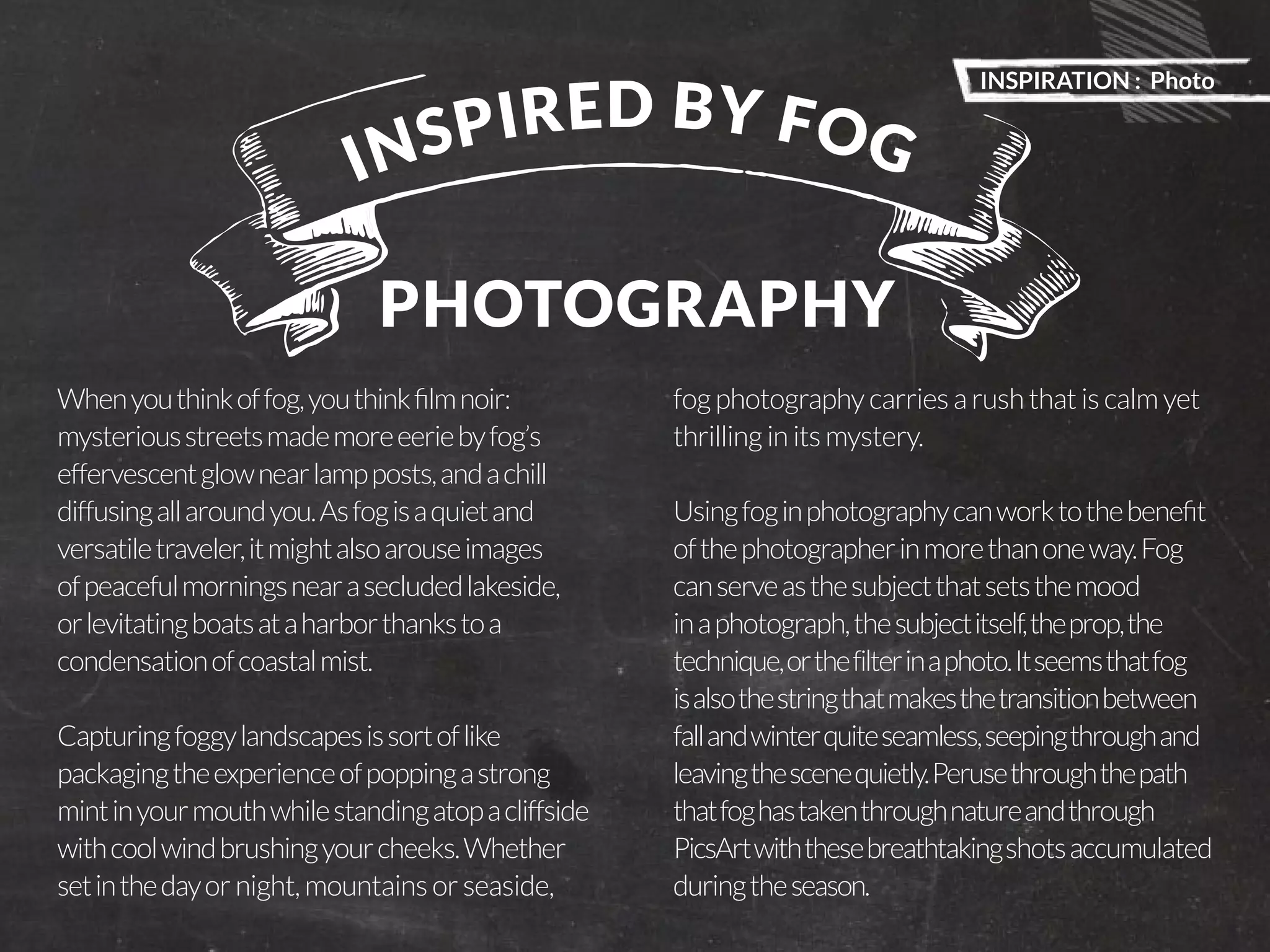 INSPIRATION : Photo 
PicsArt Monthly |17 
I N S P I R E D B Y F O G 
PHOTOGRAPHY 
When you think of fog, you think film noir: 
mysterious streets made more eerie by fog’s 
effervescent glow near lamp posts, and a chill 
diffusing all around you. As fog is a quiet and 
versatile traveler, it might also arouse images 
of peaceful mornings near a secluded lakeside, 
or levitating boats at a harbor thanks to a 
condensation of coastal mist. 
Capturing foggy landscapes is sort of like 
packaging the experience of popping a strong 
mint in your mouth while standing atop a cliffside 
with cool wind brushing your cheeks. Whether 
set in the day or night, mountains or seaside, 
fog photography carries a rush that is calm yet 
thrilling in its mystery. 
Using fog in photography can work to the benefit 
of the photographer in more than one way. Fog 
can serve as the subject that sets the mood 
in a photograph, the subject itself, the prop, the 
technique, or the filter in a photo. It seems that fog 
is also the string that makes the transition between 
fall and winter quite seamless, seeping through and 
leaving the scene quietly. Peruse through the path 
that fog has taken through nature and through 
PicsArt with these breathtaking shots accumulated 
during the season. 
 