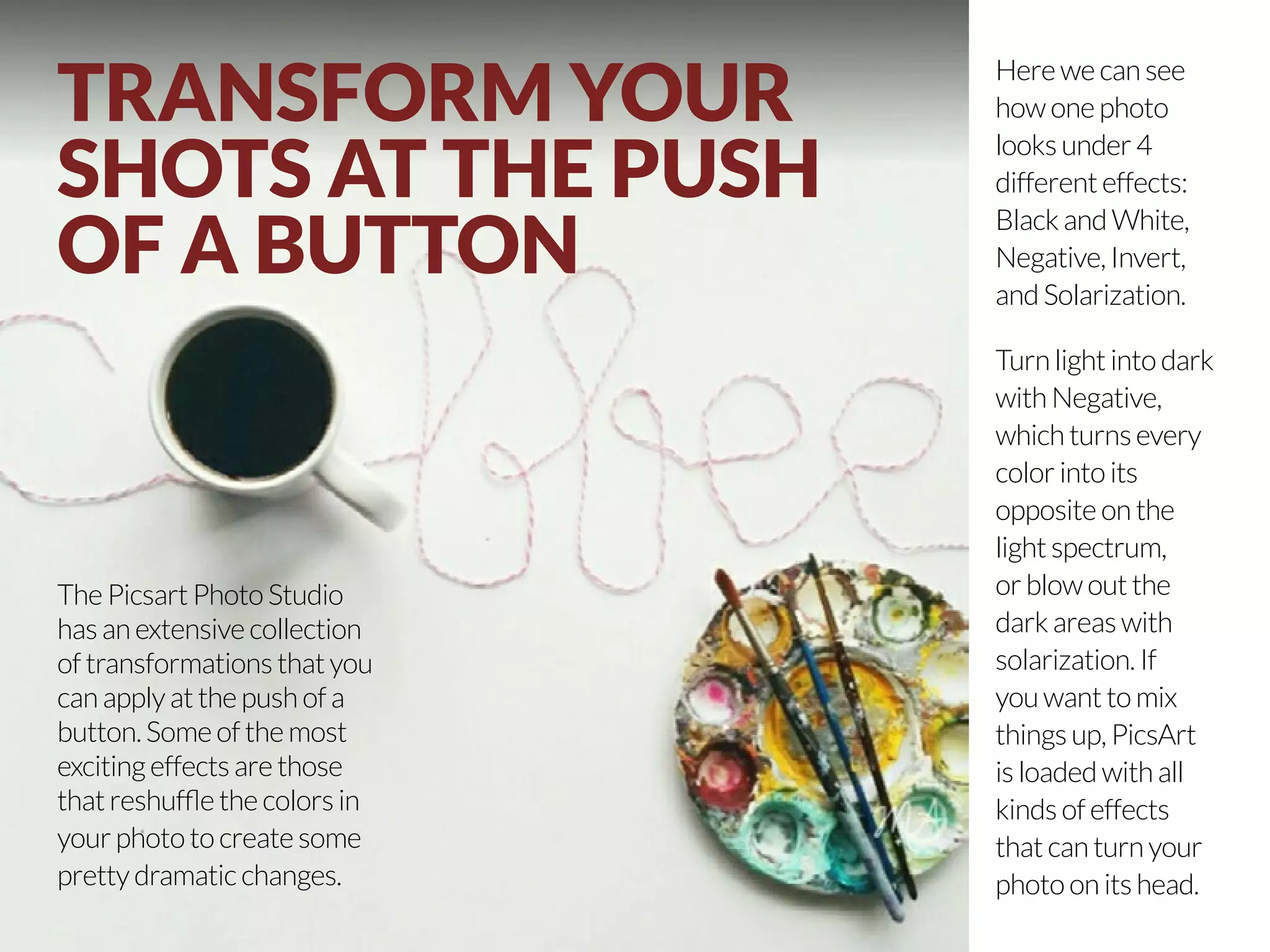 TRANSFORM YOUR 
SHOTS AT THE PUSH 
OF A BUTTON 
The Picsart Photo Studio 
has an extensive collection 
of transformations that you 
can apply at the push of a 
button. Some of the most 
exciting effects are those 
that reshuffle the colors in 
your photo to create some 
pretty dramatic changes. 
20 | PicsArt Monthly 
Here we can see 
how one photo 
looks under 4 
different effects: 
Black and White, 
Negative, Invert, 
and Solarization. 
Turn light into dark 
with Negative, 
which turns every 
color into its 
opposite on the 
light spectrum, 
or blow out the 
dark areas with 
solarization. If 
you want to mix 
things up, PicsArt 
is loaded with all 
kinds of effects 
that can turn your 
photo on its head. 
 