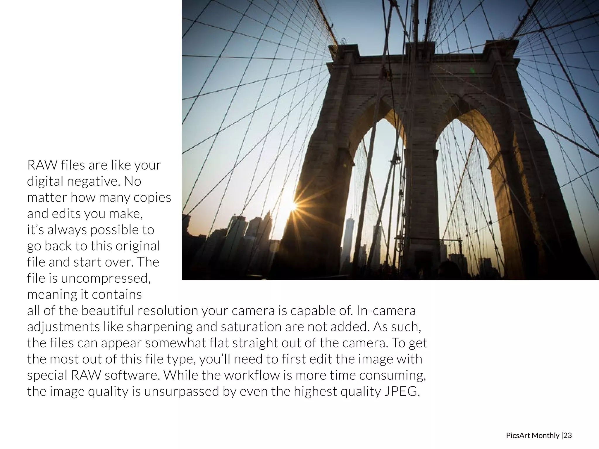 PicsArt Monthly |23 
RAW files are like your 
digital negative. No 
matter how many copies 
and edits you make, 
it’s always possible to 
go back to this original 
file and start over. The 
file is uncompressed, 
meaning it contains 
all of the beautiful resolution your camera is capable of. In-camera 
adjustments like sharpening and saturation are not added. As such, 
the files can appear somewhat flat straight out of the camera. To get 
the most out of this file type, you’ll need to first edit the image with 
special RAW software. While the workflow is more time consuming, 
the image quality is unsurpassed by even the highest quality JPEG. 
 