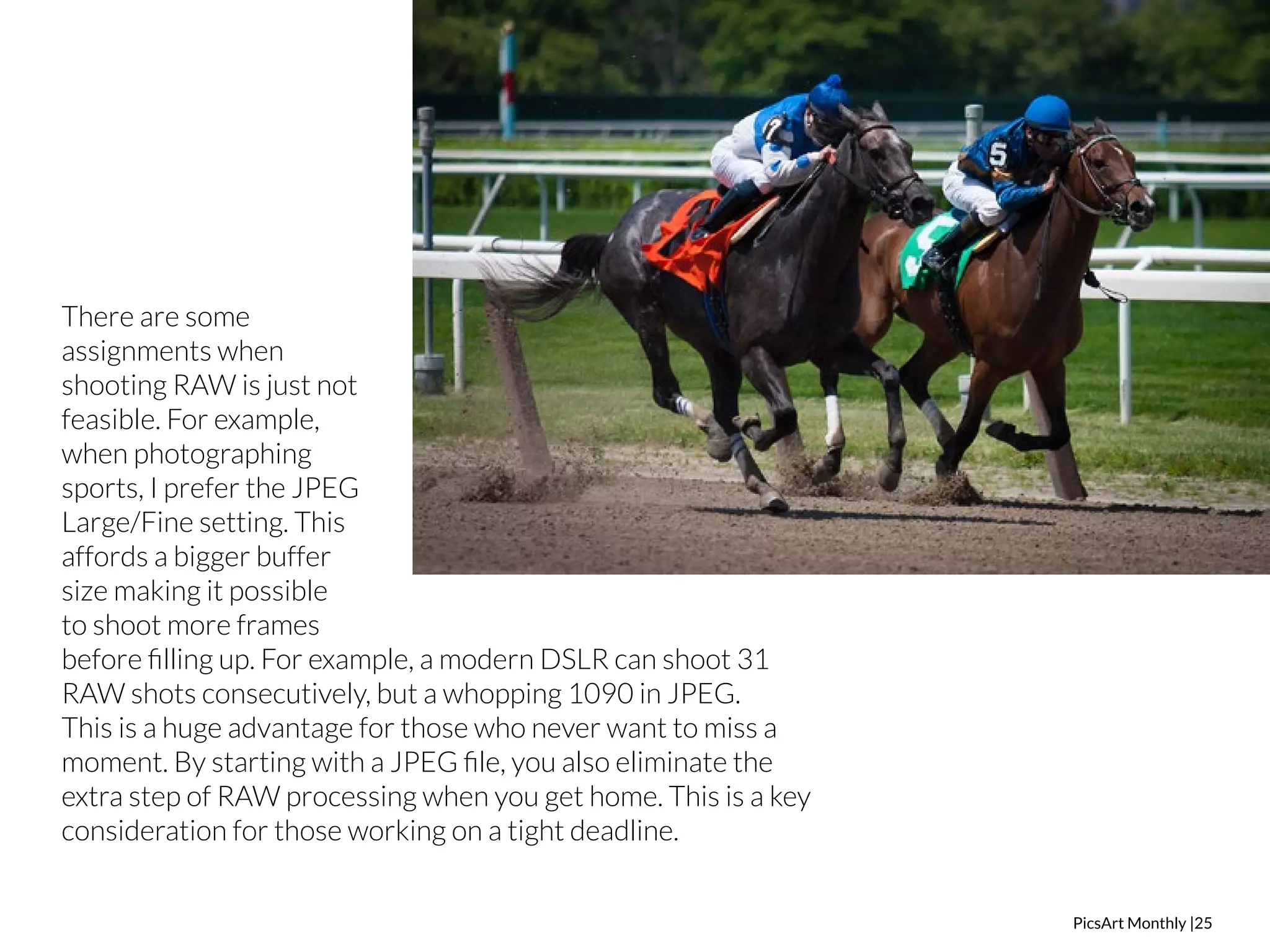 PicsArt Monthly |25 
There are some 
assignments when 
shooting RAW is just not 
feasible. For example, 
when photographing 
sports, I prefer the JPEG 
Large/Fine setting. This 
affords a bigger buffer 
size making it possible 
to shoot more frames 
before filling up. For example, a modern DSLR can shoot 31 
RAW shots consecutively, but a whopping 1090 in JPEG. 
This is a huge advantage for those who never want to miss a 
moment. By starting with a JPEG file, you also eliminate the 
extra step of RAW processing when you get home. This is a key 
consideration for those working on a tight deadline. 
 